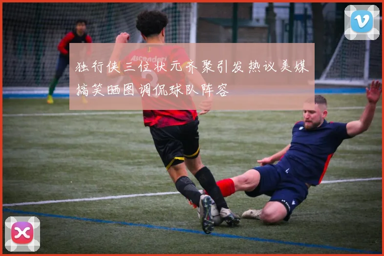 独行侠三位状元齐聚引发热议美媒搞笑晒图调侃球队阵容