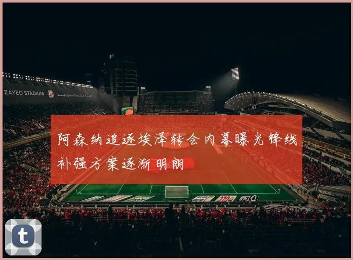 阿森纳追逐埃泽转会内幕曝光锋线补强方案逐渐明朗