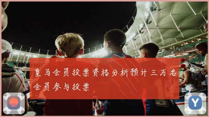 皇马会员投票资格分析预计三万名会员参与投票