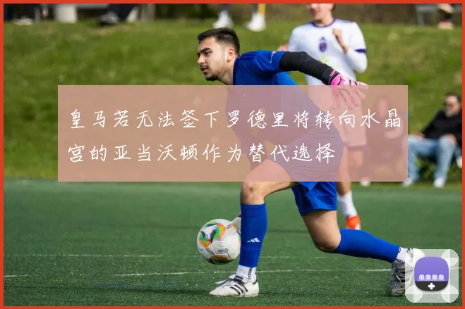 皇马若无法签下罗德里将转向水晶宫的亚当沃顿作为替代选择