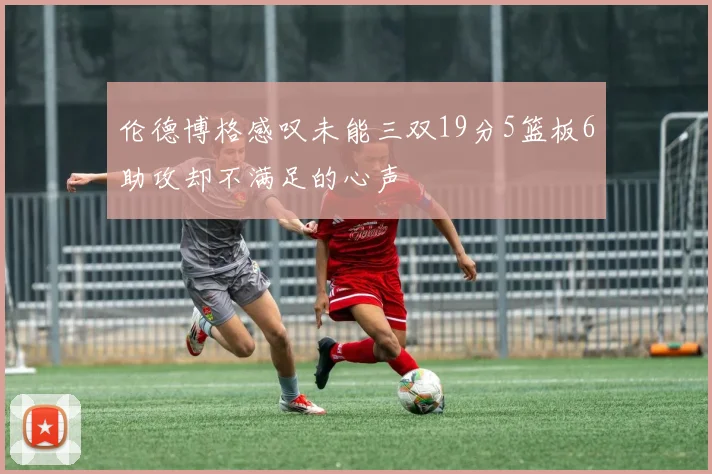伦德博格感叹未能三双19分5篮板6助攻却不满足的心声