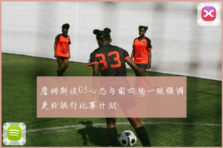 詹姆斯谈G5心态与前四场一致强调更好执行比赛计划