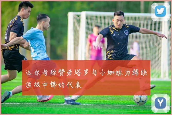 法尔考称赞劳塔罗与小蜘蛛为稀缺顶级中锋的代表