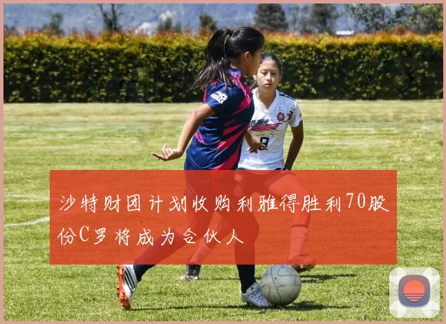 沙特财团计划收购利雅得胜利70股份C罗将成为合伙人