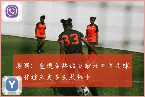 澎湃：重视董路的贡献让中国足球小将迎来更多发展机会