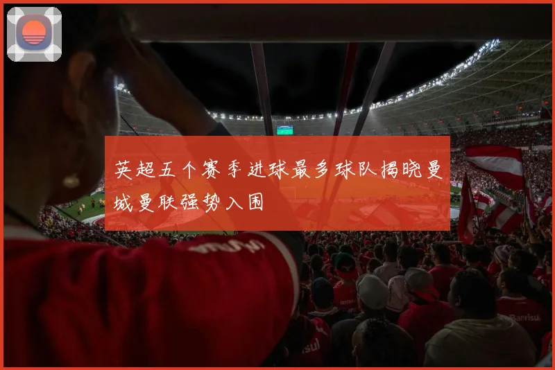 英超五个赛季进球最多球队揭晓曼城曼联强势入围