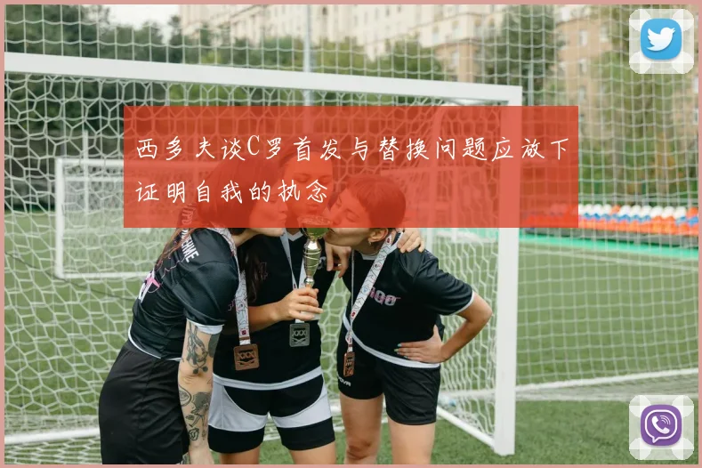 西多夫谈C罗首发与替换问题应放下证明自我的执念