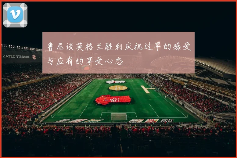 鲁尼谈英格兰胜利庆祝过早的感受与应有的享受心态