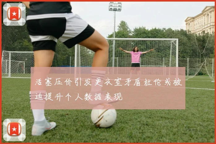 活塞压价引发更衣室矛盾杜伦或被迫提升个人数据表现