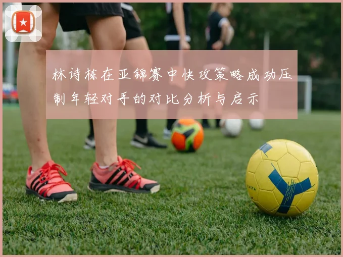 林诗栋在亚锦赛中快攻策略成功压制年轻对手的对比分析与启示