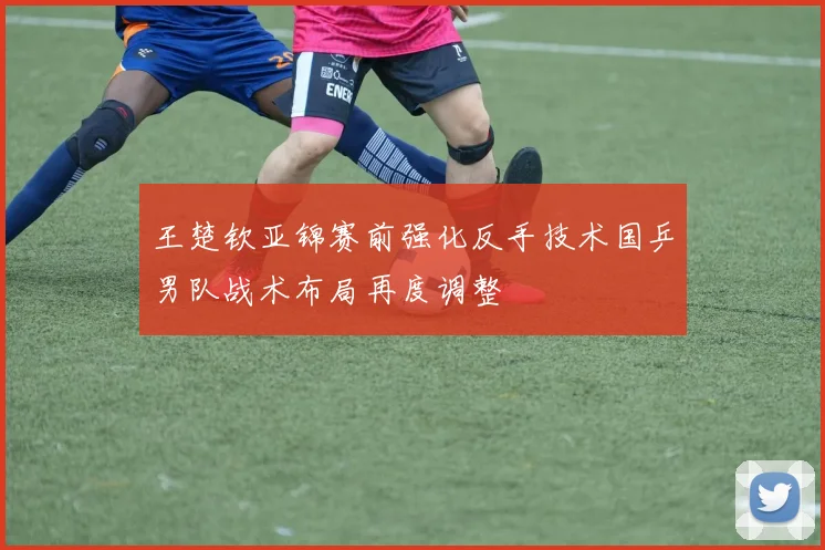 王楚钦亚锦赛前强化反手技术国乒男队战术布局再度调整
