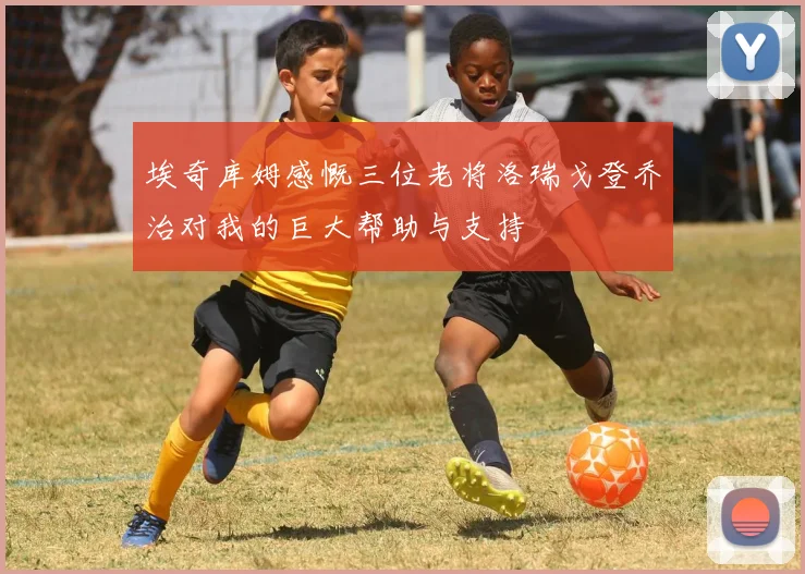 埃奇库姆感慨三位老将洛瑞戈登乔治对我的巨大帮助与支持