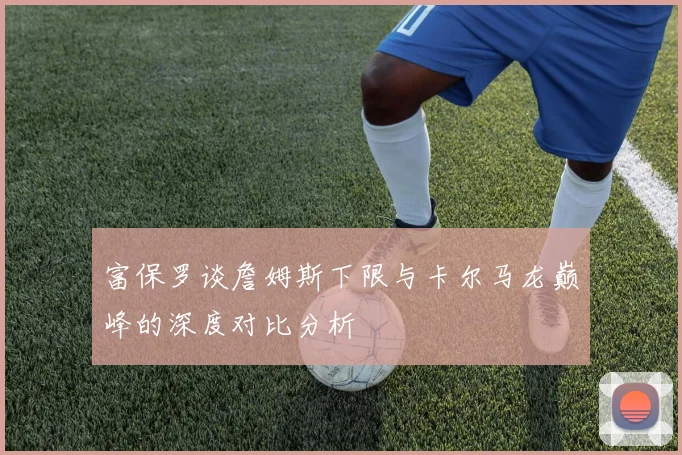 富保罗谈詹姆斯下限与卡尔马龙巅峰的深度对比分析
