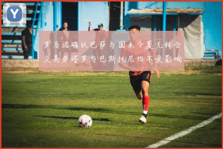 罗马诺确认巴萨与国米今夏无转会交易劳塔罗与巴斯托尼均不受影响