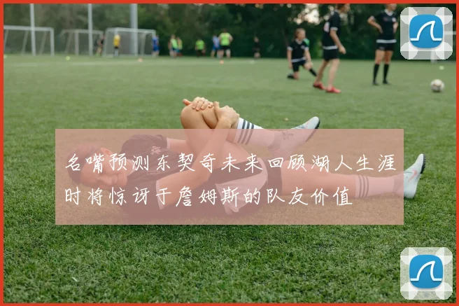 名嘴预测东契奇未来回顾湖人生涯时将惊讶于詹姆斯的队友价值