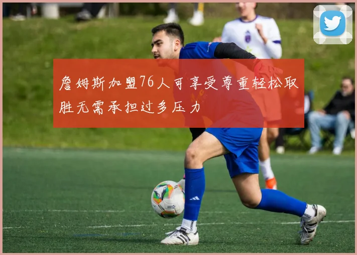 詹姆斯加盟76人可享受尊重轻松取胜无需承担过多压力