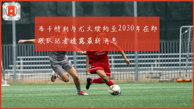 洛卡特利与尤文续约至2030年在即跟队记者透露最新消息