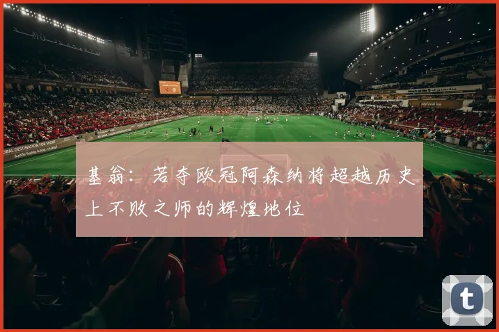 基翁：若夺欧冠阿森纳将超越历史上不败之师的辉煌地位