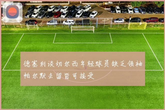 德塞利谈切尔西年轻球员缺乏领袖帕尔默去留皆可接受