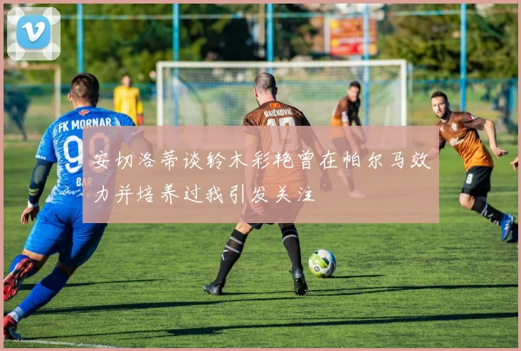 安切洛蒂谈铃木彩艳曾在帕尔马效力并培养过我引发关注
