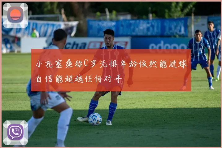 小孔塞桑称C罗无惧年龄依然能进球自信能超越任何对手