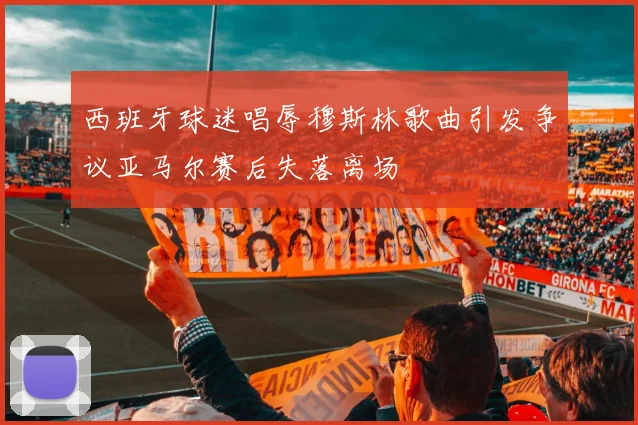 西班牙球迷唱辱穆斯林歌曲引发争议亚马尔赛后失落离场