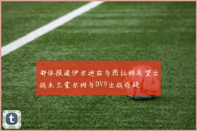 都体报道伊尔迪兹与图拉姆有望出战米兰霍尔姆与DV9出战存疑