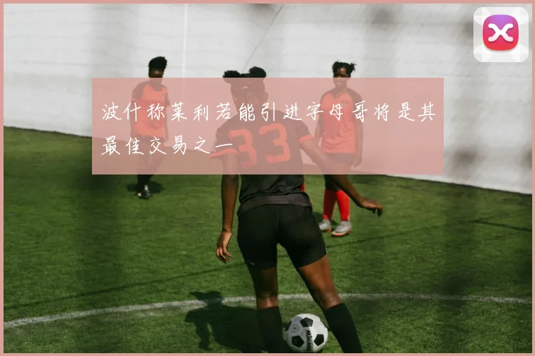 波什称莱利若能引进字母哥将是其最佳交易之一