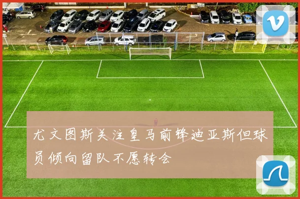 尤文图斯关注皇马前锋迪亚斯但球员倾向留队不愿转会