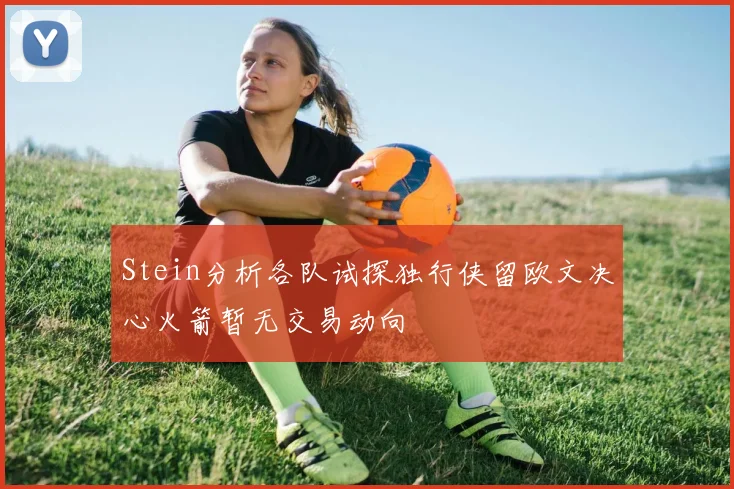 Stein分析各队试探独行侠留欧文决心火箭暂无交易动向
